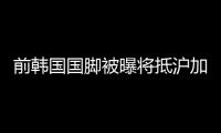 前韩国国脚被曝将抵沪加盟申花 随队赴海外拉练