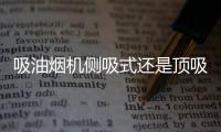 吸油烟机侧吸式还是顶吸式好

？答案出乎所有人意料