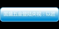 固盛五金登陆央视：以匠心品质定义高端五金