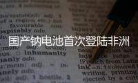 国产钠电池首次登陆非洲！“珠海造”卓越性能征服国际市场
