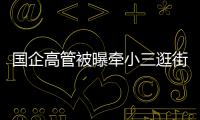 国企高管被曝牵小三逛街，中石油方面对其免职�！巡视组回应