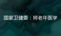 国家卫健委：将老年医学人才纳入中央财政转移支付卫生健康紧缺人才的培养项目
