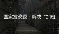 国家发改委：解决“加班文化”等痛点，不得违法延长劳动者工作时间