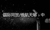 国际同贺/俄航天局
：中国又向前迈出自信一步