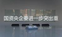 国资央企要进一步突出重点深化改革