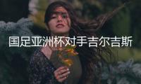 国足亚洲杯对手吉尔吉斯斯坦厉害吗