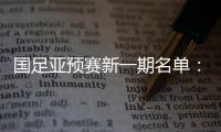 国足亚预赛新一期名单：黄Bo文回归 恒大9人入选