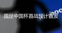 国足中国杯首战预计首发	：卡帅祭出全新锋线