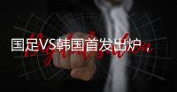 国足VS韩国首发出炉�，久帅全华班3处用人引发争议，恐埋下大隐患