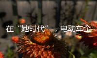 在“她时代”
，电动车企业必须考虑女性消费者的喜好