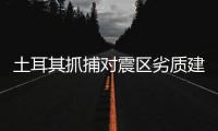 土耳其抓捕对震区劣质建筑负有责任的承包商和工程师