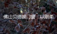 佛山贝德朗门窗	：以刚柔哲学，重构家的温暖秩序