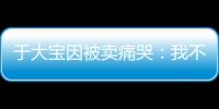 于大宝因被卖痛哭：我不值5000万 主动权不在我手上