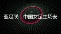 亚足联：中国女足主场安排在悉尼 先客战韩国