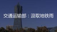 交通运输部
：汲取地铁雨水倒灌事件教训 全力做好防汛救灾工作