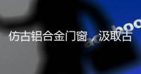 仿古铝合金门窗	，汲取古代美感	
，融合现代优势