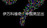 伊万科维奇：中国男足出局自己会承担非常大的责任
