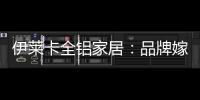 伊莱卡全铝家居
：品牌嫁接融合，跨界合作共赢