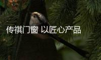 传祺门窗 以匠心产品 打造高品质生活空间