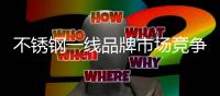不锈钢一线品牌市场竞争激烈 加快了行业的更新换代