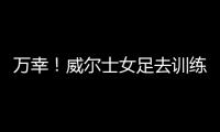 万幸！威尔士女足去训练路上遭遇交通事故，全队平安