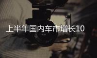 上半年国内车市增长10.8%，新能源渗透率首次过半达50.2%