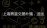 上海男篮交易补强�，送出刘正清换准国手，巅峰15+4后卫
，解决短板