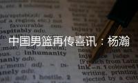 中国男篮再传喜讯
：杨瀚森或为国征战亚洲杯