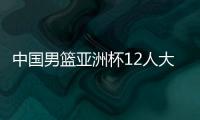中国男篮亚洲杯12人大名单曝光，辽宁队全淘汰，广东最多成赢家