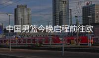 中国男篮今晚启程前往欧洲拉练