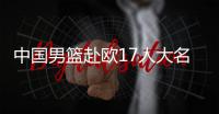 中国男篮赴欧17人大名单出炉�！8后卫+3内线，郭士强面临严峻挑战