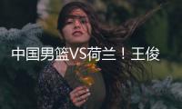 中国男篮VS荷兰！王俊杰上演首秀�，郭士强拒绝输球	，央视直播