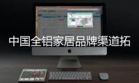中国全铝家居品牌渠道拓展 要步步为营