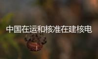 中国在运和核准在建核电装机容量超过1.2亿千瓦