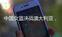 中国女篮决战澳大利亚
，赛前收好消息