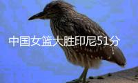 中国女篮大胜印尼51分！张子宇12分钟砍13+4，宫鲁鸣激活三大奇兵