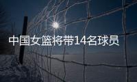 中国女篮将带14名球员前往深圳备战亚洲杯