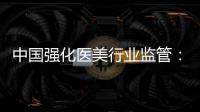 中国强化医美行业监管：扫清“黑机构”“黑医生”