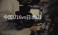 中国U16vs日本U16	：邝兆镭�、帅惟浩首发，卢琦政替补