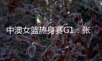中澳女篮热身赛G1：张子宇轮休黄思静等也缺席 韩旭领衔12人名单