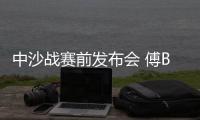中沙战赛前发布会 傅Bo：不知是否是我最后一战