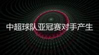 中超球队亚冠赛对手产生 恒大小组对手确定为横滨