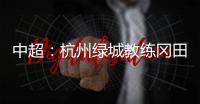中超
：杭州绿城教练冈田续约 自责成绩差请狠狠骂我