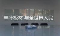 丰叶板材 与全世界人民共创美好明天