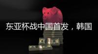 东亚杯战中国首发，韩国队中场金奉首迎国家队首秀