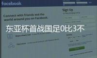 东亚杯首战国足0比3不敌韩国，对阵韩国六连败且一球未进