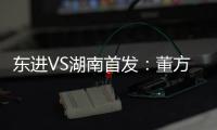 东进VS湖南首发：董方卓任箭头 宋泰林防线中坚