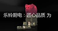 乐铃厨电：匠心品质 为爱而生