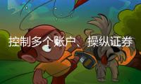 控制多个账户、操纵证券市场�！一股民遭证监会处罚近3亿元