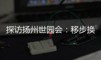 探访扬州世园会：移步换景感受世界园艺多彩魅力